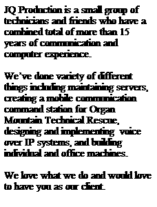 Text Box: JQ Production is a small group of technicians and friends who have a combined total of more than 15 years of communication and computer experience.
&nbsp;
We�ve done variety of different things including maintaining servers, creating a mobile communication command station for Organ Mountain Technical Rescue, designing and implementing&nbsp; voice over IP systems, and building individual and office machines.
&nbsp;
We love what we do and would love to have you as our client.
