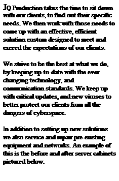 Text Box: JQ Production takes the time to sit down with our clients, to find out their specific needs. We then work with those needs to come up with an effective, efficient solution custom designed to meet and exceed the expectations of our clients. 
&nbsp;
We strive to be the best at what we do, by keeping up-to-date with the ever changing technology, and communication standards. We keep up with critical updates, and new viruses to better protect our clients from all the dangers of cyberspace.
&nbsp;
In addition to setting up new solutions we also service and repair pre-existing equipment and networks. An example of this is the before and after server cabinets pictured below. 
