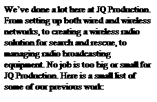 Text Box: We�ve done a lot here at JQ Production. From setting up both wired and wireless networks, to creating a wireless radio solution for search and rescue, to managing radio broadcasting equipment. No job is too big or small for JQ Production. Here is a small list of some of our previous work: 
